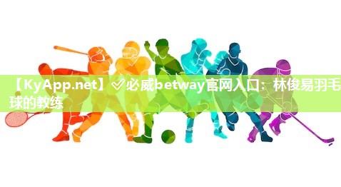 ?必威betway官網(wǎng)入口：林俊易羽毛球的教練