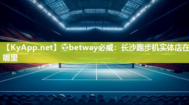 ?betway必威：長(zhǎng)沙跑步機(jī)實(shí)體店在哪里