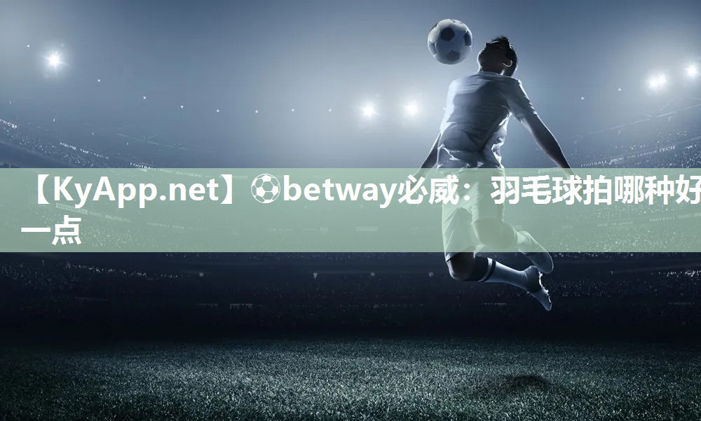 ?betway必威：羽毛球拍哪種好一點(diǎn)